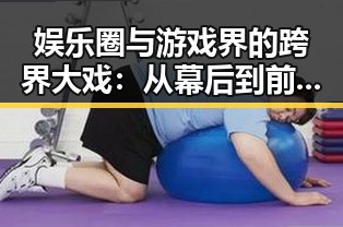 娱乐圈与游戏界的跨界大戏:从幕后到前台的全景回顾