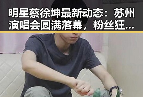 明星蔡徐坤最新动态:苏州演唱会圆满落幕,粉丝狂欢不断✨